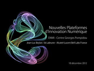 Nouvelles Plateformes
                  d'Innovation Numérique
                      ENMI - Centre Georges Pompidou
Jean-Luc Beylat / Jb Labrune - Alcatel-Lucent Bell Labs France




                                           18 décembre 2012
 
