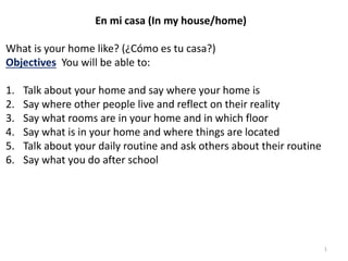 1
En mi casa (In my house/home)
What is your home like? (¿Cómo es tu casa?)
Objectives You will be able to:
1. Talk about your home and say where your home is
2. Say where other people live and reflect on their reality
3. Say what rooms are in your home and in which floor
4. Say what is in your home and where things are located
5. Talk about your daily routine and ask others about their routine
6. Say what you do after school
 