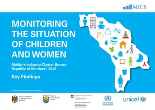 Monitoring
the situation
of children
and women
Multiple Indicator Cluster Survey
Republic of Moldova*
, 2012
key findings

 
*Excluding Transnistrian region
Ministry of Health
of the Republic of
Moldova
National
Public Health
Centre
 