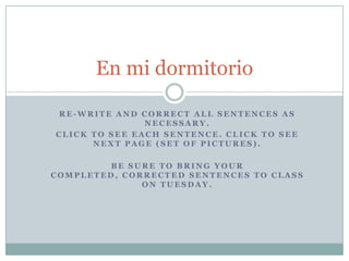 Re-write and Correct all sentences as necessary. Click to see each sentence. Click to see next page (set of pictures). Be suretobringyourcompleted, correctedsentencestoclassonTuesday. En mi dormitorio 
