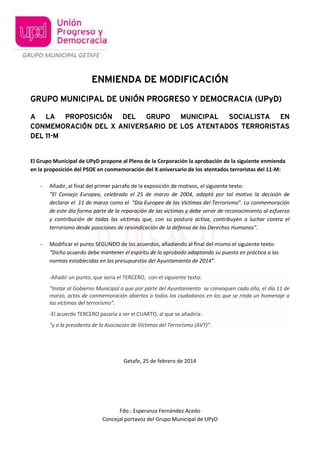 ENMIENDA DE MODIFICACIÓN
GRUPO MUNICIPAL DE UNIÓN PROGRESO Y DEMOCRACIA (UPyD)
A LA PROPOSICIÓN DEL GRUPO MUNICIPAL
SOCIALISTA EN
CONMEMORACIÓN DEL X ANIVERSARIO DE LOS ATENTADOS TERRORISTAS
DEL 11-M

El Grupo Municipal de UPyD propone al Pleno de la Corporación la aprobación de la siguiente enmienda
en la proposición del PSOE en conmemoración del X aniversario de los atentados terroristas del 11-M:
-

Añadir, al final del primer párrafo de la exposición de motivos, el siguiente texto:
“El Consejo Europeo, celebrado el 25 de marzo de 2004, adoptó por tal motivo la decisión de
declarar el 11 de marzo como el “Día Europeo de las Víctimas del Terrorismo”. La conmemoración
de este día forma parte de la reparación de las víctimas y debe servir de reconocimiento al esfuerzo
y contribución de todas las víctimas que, con su postura activa, contribuyen a luchar contra el
terrorismo desde posiciones de reivindicación de la defensa de los Derechos Humanos”.

-

Modificar el punto SEGUNDO de los acuerdos, añadiendo al final del mismo el siguiente texto:
“Dicho acuerdo debe mantener el espíritu de lo aprobado adaptando su puesta en práctica a las
normas establecidas en los presupuestos del Ayuntamiento de 2014”.
-Añadir un punto, que sería el TERCERO, con el siguiente texto:
“Instar al Gobierno Municipal a que por parte del Ayuntamiento se convoquen cada año, el día 11 de
marzo, actos de conmemoración abiertos a todos los ciudadanos en los que se rinda un homenaje a
las víctimas del terrorismo”.
-El acuerdo TERCERO pasaría a ser el CUARTO, al que se añadiría:
“y a la presidenta de la Asociación de Víctimas del Terrorismo (AVT)”.

Getafe, 25 de febrero de 2014

Fdo.: Esperanza Fernández Acedo
Concejal portavoz del Grupo Municipal de UPyD

 