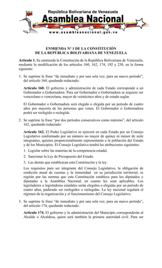 ENMIENDA N° 1 DE LA CONSTITUCIÓN 
DE LA REPÚBLICA BOLIVARIANA DE VENEZUELA 
Artículo 1. Se enmienda la Constitución de la República Bolivariana de Venezuela, 
mediante la modificación de los artículos 160, 162, 174, 192 y 230, en la forma 
siguiente: 
1. Se suprime la frase “de inmediato y por una sola vez, para un nuevo período”, 
del artículo 160, quedando redactado: 
Artículo 160. El gobierno y administración de cada Estado corresponde a un 
Gobernador o Gobernadora. Para ser Gobernador o Gobernadora se requiere ser 
venezolano o venezolana, mayor de veinticinco años y de estado seglar. 
El Gobernador o Gobernadora será elegido o elegida por un período de cuatro 
años por mayoría de las personas que voten. El Gobernador o Gobernadora 
podrá ser reelegido o reelegida. 
2. Se suprime la frase “por dos períodos consecutivos como máximo”, del artículo 
162, quedando redactado: 
Artículo 162. El Poder Legislativo se ejercerá en cada Estado por un Consejo 
Legislativo conformado por un número no mayor de quince ni menor de siete 
integrantes, quienes proporcionalmente representarán a la población del Estado 
y de los Municipios. El Consejo Legislativo tendrá las atribuciones siguientes: 
1. Legislar sobre las materias de la competencia estadal. 
2. Sancionar la Ley de Presupuesto del Estado. 
3. Las demás que establezcan esta Constitución y la ley. 
Los requisitos para ser integrante del Consejo Legislativo, la obligación de 
rendición anual de cuentas y la inmunidad en su jurisdicción territorial, se 
regirán por las normas que esta Constitución establece para los diputados y 
diputadas a la Asamblea Nacional, en cuanto les sean aplicables. Los 
legisladores o legisladoras estadales serán elegidos o elegidas por un período de 
cuatro años, pudiendo ser reelegidos o reelegidas. La ley nacional regulará el 
régimen de la organización y el funcionamiento del Consejo Legislativo. 
3. Se suprime la frase “de inmediato y por una sola vez, para un nuevo período”, 
del artículo 174, quedando redactado: 
Artículo 174. El gobierno y la administración del Municipio corresponderán al 
Alcalde o Alcaldesa, quien será también la primera autoridad civil. Para ser 
 