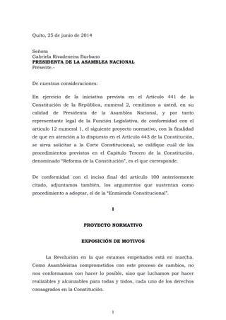 1
Quito, 25 de junio de 2014
Señora
Gabriela Rivadeneira Burbano
PRESIDENTA DE LA ASAMBLEA NACIONAL
Presente.-
De nuestras consideraciones:
En ejercicio de la iniciativa prevista en el Artículo 441 de la
Constitución de la República, numeral 2, remitimos a usted, en su
calidad de Presidenta de la Asamblea Nacional, y por tanto
representante legal de la Función Legislativa, de conformidad con el
artículo 12 numeral 1, el siguiente proyecto normativo, con la finalidad
de que en atención a lo dispuesto en el Artículo 443 de la Constitución,
se sirva solicitar a la Corte Constitucional, se califique cuál de los
procedimientos previstos en el Capítulo Tercero de la Constitución,
denominado “Reforma de la Constitución”, es el que corresponde.
De conformidad con el inciso final del artículo 100 anteriormente
citado, adjuntamos también, los argumentos que sustentan como
procedimiento a adoptar, el de la “Enmienda Constitucional”.
I
PROYECTO NORMATIVO
EXPOSICIÓN DE MOTIVOS
La Revolución en la que estamos empeñados está en marcha.
Como Asambleístas comprometidos con este proceso de cambios, no
nos conformamos con hacer lo posible, sino que luchamos por hacer
realizables y alcanzables para todas y todos, cada uno de los derechos
consagrados en la Constitución.
 