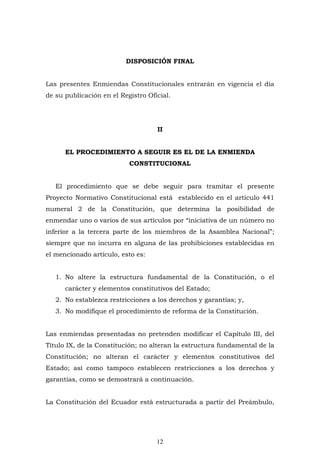 12
DISPOSICIÓN FINAL
Las presentes Enmiendas Constitucionales entrarán en vigencia el día
de su publicación en el Registro Oficial.
II
EL PROCEDIMIENTO A SEGUIR ES EL DE LA ENMIENDA
CONSTITUCIONAL
El procedimiento que se debe seguir para tramitar el presente
Proyecto Normativo Constitucional está establecido en el artículo 441
numeral 2 de la Constitución, que determina la posibilidad de
enmendar uno o varios de sus artículos por “iniciativa de un número no
inferior a la tercera parte de los miembros de la Asamblea Nacional”;
siempre que no incurra en alguna de las prohibiciones establecidas en
el mencionado artículo, esto es:
1. No altere la estructura fundamental de la Constitución, o el
carácter y elementos constitutivos del Estado;
2. No establezca restricciones a los derechos y garantías; y,
3. No modifique el procedimiento de reforma de la Constitución.
Las enmiendas presentadas no pretenden modificar el Capítulo III, del
Título IX, de la Constitución; no alteran la estructura fundamental de la
Constitución; no alteran el carácter y elementos constitutivos del
Estado; así como tampoco establecen restricciones a los derechos y
garantías, como se demostrará a continuación.
La Constitución del Ecuador está estructurada a partir del Preámbulo,
 