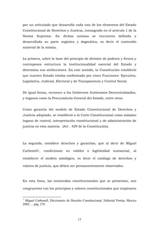 13
por un articulado que desarrolla cada uno de los elementos del Estado
Constitucional de Derechos y Justicia, consagrado en el artículo 1 de la
Norma Suprema. En dichas normas se encuentra definida y
desarrollada su parte orgánica y dogmática, es decir el contenido
material de la misma.
La primera, sobre la base del principio de división de poderes y frenos y
contrapesos estructura la institucionalidad esencial del Estado y
determina sus atribuciones. En este sentido, la Constitución estableció
que nuestro Estado estaba conformado por cinco Funciones: Ejecutiva,
Legislativa, Judicial, Electoral y de Transparencia y Control Social.
De igual forma, reconoce a los Gobiernos Autónomos Descentralizados,
y órganos como la Procuraduría General del Estado, entre otros.
Como garantía del modelo de Estado Constitucional de Derechos y
Justicia adoptado, se estableció a la Corte Constitucional como máximo
órgano de control, interpretación constitucional y de administración de
justicia en esta materia. (Art . 429 de la Constitución).
La segunda, establece derechos y garantías, que al decir de Miguel
Carbonell1, condicionan su validez o legitimidad sustancial, al
establecer el modelo axiológico, es decir el catálogo de derechos y
valores de justicia, que deben ser permanentemente observados.
En esta línea, las enmiendas constitucionales que se presentan, son
congruentes con los principios y valores constitucionales que inspiraron
1
Miguel Carbonell, Diccionario de Derecho Constitucional, Editorial Porrúa, Mexico
2005, …pág. 276
 