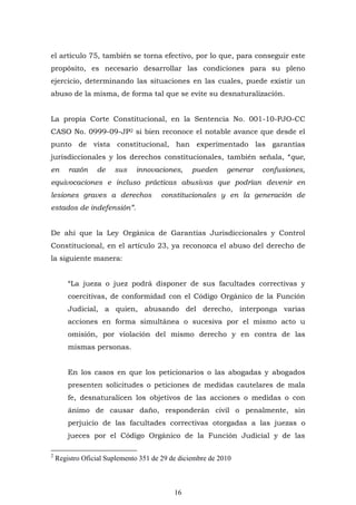 16
el artículo 75, también se torna efectivo, por lo que, para conseguir este
propósito, es necesario desarrollar las condiciones para su pleno
ejercicio, determinando las situaciones en las cuales, puede existir un
abuso de la misma, de forma tal que se evite su desnaturalización.
La propia Corte Constitucional, en la Sentencia No. 001-10-PJO-CC
CASO No. 0999-09-JP2 si bien reconoce el notable avance que desde el
punto de vista constitucional, han experimentado las garantías
jurisdiccionales y los derechos constitucionales, también señala, “que,
en razón de sus innovaciones, pueden generar confusiones,
equivocaciones e incluso prácticas abusivas que podrían devenir en
lesiones graves a derechos constitucionales y en la generación de
estados de indefensión”.
De ahí que la Ley Orgánica de Garantías Jurisdiccionales y Control
Constitucional, en el artículo 23, ya reconozca el abuso del derecho de
la siguiente manera:
“La jueza o juez podrá disponer de sus facultades correctivas y
coercitivas, de conformidad con el Código Orgánico de la Función
Judicial, a quien, abusando del derecho, interponga varias
acciones en forma simultánea o sucesiva por el mismo acto u
omisión, por violación del mismo derecho y en contra de las
mismas personas.
En los casos en que los peticionarios o las abogadas y abogados
presenten solicitudes o peticiones de medidas cautelares de mala
fe, desnaturalicen los objetivos de las acciones o medidas o con
ánimo de causar daño, responderán civil o penalmente, sin
perjuicio de las facultades correctivas otorgadas a las juezas o
jueces por el Código Orgánico de la Función Judicial y de las
2
Registro Oficial Suplemento 351 de 29 de diciembre de 2010
 