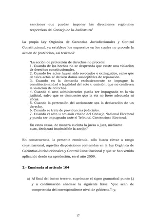 17
sanciones que puedan imponer las direcciones regionales
respectivas del Consejo de la Judicatura”
La propia Ley Orgánica de Garantías Jurisdiccionales y Control
Constitucional, ya establece los supuestos en los cuales no procede la
acción de protección, así tenemos:
“La acción de protección de derechos no procede:
1. Cuando de los hechos no se desprenda que existe una violación
de derechos constitucionales.
2. Cuando los actos hayan sido revocados o extinguidos, salvo que
de tales actos se deriven daños susceptibles de reparación.
3. Cuando en la demanda exclusivamente se impugne la
constitucionalidad o legalidad del acto u omisión, que no conlleven
la violación de derechos.
4. Cuando el acto administrativo pueda ser impugnado en la vía
judicial, salvo que se demuestre que la vía no fuere adecuada ni
eficaz.
5. Cuando la pretensión del accionante sea la declaración de un
derecho.
6. Cuando se trate de providencias judiciales.
7. Cuando el acto u omisión emane del Consejo Nacional Electoral
y pueda ser impugnado ante el Tribunal Contencioso Electoral.
En estos casos, de manera sucinta la jueza o juez, mediante
auto, declarará inadmisible la acción”
En consecuencia, la presente enmienda, sólo busca elevar a rango
constitucional, aquellas disposiciones contenidas en la Ley Orgánica de
Garantías Jurisdiccionales y Control Constitucional y que se han venido
aplicando desde su aprobación, en el año 2009.
2.- Enmienda al artículo 104
a) Al final del inciso tercero, suprímase el signo gramatical punto (.)
y a continuación añádase la siguiente frase: “que sean de
competencia del correspondiente nivel de gobierno.”; y,
 
