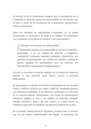 19
El artículo 95 de la Constitución establece que la participación de la
ciudadanía en todos los asuntos de interés público es un derecho, que
se ejerce a través de los mecanismos de la democracia representativa,
directa y comunitaria.
Entre los derechos de participación reconocidos en la propia
Constitución, se encuentra el de “elegir y ser elegidos” de conformidad
con lo señalado en el artículo 61 numeral 1, así como también:
“2. Participar en los asuntos de interés público.
[..]
7. Desempeñar empleos y funciones públicas con base en méritos y
capacidades, y en un sistema de selección y designación
transparente, incluyente, equitativo, pluralista y democrático, que
garantice su participación, con criterios de equidad y paridad de
género, igualdad de oportunidades para las personas con
discapacidad y participación intergeneracional…”
A la par, se encuentra el derecho señalado en el artículo 62, relativo al
derecho al voto universal, igual, directo, secreto y escrutado
públicamente.
De igual forma, el artículo 25 del Pacto Internacional de los Derechos
Civiles y Políticos reconoce, que todas y todos los ciudadanos gozarán,
sin restricciones indebidas, de los derechos a participar en la dirección
de los asuntos políticos, directamente o por medio de representantes
libremente elegidos; a votar y ser elegidos en elecciones mediante
sufragio universal e igual y por voto secreto; y, a tener acceso en
condiciones generales de igualdad a las funciones públicas de su país.
En un Estado Constitucional de Derechos y Justicia como el nuestro,
uno de los deberes fundamentales del Estado, es garantizar sin
 