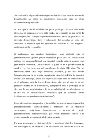 20
discriminación alguna el efectivo goce de los derechos establecidos en la
Constitución, así como las condiciones necesarias para su pleno
reconocimiento y ejercicio.
La inscripción de la candidatura para participar en una contienda
electoral, no asegura por este solo hecho, la reelección en un cargo de
elección popular. Lo que se pretende en consecuencia es garantizar, el
ejercicio democrático, libre y voluntario del derecho al voto; sin
discrimar a aquellos que en ejercicio del derecho a “ser elegidos”,
participan por la reelección.
Si realizamos un análisis doctrinario, Linz sostenía que el
presidencialismo genera pocos incentivos para que los mandatarios
actúen con responsabilidad, en especial cuando existen normas que
prohíben la reelección. Dieter Nohlen , a quien no se le puede acusar de
proclive con los procesos del socialismo de siglo XXI, dice: “La no
reelección tiene una larga tradición histórica, y su más sólida
fundamentación es la propia experiencia histórico-política de América
Latina”, sin embargo, “pese a la importancia que tiene la alternabilidad
en el gobierno para la teoría democrática, ella por sí sola no es un
principio mismo de la democracia, comparable con el principio de la
elección de los mandatarios y de la periodicidad de las elecciones. Lo
es solo en las circunstancias concretas que en América Latina
legitimaron esta previsión constitucional”.
Estas afirmaciones responden a la realidad en que se constituyeron los
presidencialismos latinoamericanos, herederos de la tradición
monárquica, caciquismo, bonapartismo e incluso del propio
presidencialismo norteamericano, que recién estableció límites a la
reelección en la segunda mitad del siglo anterior.
Un tema recurrente en el debate de la reelección es el de los liderazgos.
Los liderazgos no se decretan o se establecen por fuerza del azar o del
 
