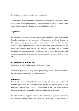 22
Sustitúyase el segundo inciso por el siguiente:
“Las Fuerzas Armadas tienen como misión fundamental la defensa de la
soberanía e integridad nacional y, complementariamente, el apoyo en la
seguridad integral del Estado de conformidad con la ley.”.
Argumento
El artículo 3 numeral 8 de la Constitución establece como deberes del
Estado, garantizar a sus habitantes el derecho a una cultura de paz y a
la seguridad integral, para ello es necesario contar con las Fuerzas
Armadas para optimizar el uso de sus recursos y así cooperar con la
seguridad integral del Estado de manera conjunta con la Policía
Nacional, en circunstancias en las que es evidente la amenaza del
crimen organizado, delincuencia transnacional y el narcotráfico, entre
otros.
6.- Enmienda al artículo 370
Agréguese al final un inciso con el siguiente texto:
“El Estado garantiza el pago de las pensiones jubilares de los miembros
de las Fuerzas Armadas y la Policía Nacional.”.
Argumento
El artículo 3 de la Constitución numeral 1, establece como deber del
Estado, garantizar sin discriminación alguna el efectivo goce de los
derechos consagrados en la Constitución y en los instrumentos
internacionales, en particular entre otros, la seguridad social.
El artículo 34 por su parte señala: “El derecho a la seguridad social es
un derecho irrenunciable de todas las personas, y será deber y
 