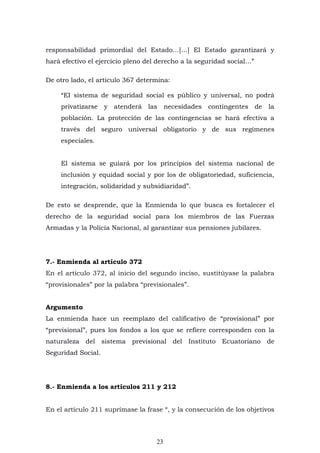 23
responsabilidad primordial del Estado…[…] El Estado garantizará y
hará efectivo el ejercicio pleno del derecho a la seguridad social…”
De otro lado, el artículo 367 determina:
“EI sistema de seguridad social es público y universal, no podrá
privatizarse y atenderá las necesidades contingentes de la
población. La protección de las contingencias se hará efectiva a
través del seguro universal obligatorio y de sus regímenes
especiales.
El sistema se guiará por los principios del sistema nacional de
inclusión y equidad social y por los de obligatoriedad, suficiencia,
integración, solidaridad y subsidiaridad”.
De esto se desprende, que la Enmienda lo que busca es fortalecer el
derecho de la seguridad social para los miembros de las Fuerzas
Armadas y la Policía Nacional, al garantizar sus pensiones jubilares.
7.- Enmienda al artículo 372
En el artículo 372, al inicio del segundo inciso, sustitúyase la palabra
“provisionales” por la palabra “previsionales”.
Argumento
La enmienda hace un reemplazo del calificativo de “provisional” por
“previsional”, pues los fondos a los que se refiere corresponden con la
naturaleza del sistema previsional del Instituto Ecuatoriano de
Seguridad Social.
8.- Enmienda a los artículos 211 y 212
En el artículo 211 suprímase la frase “, y la consecución de los objetivos
 