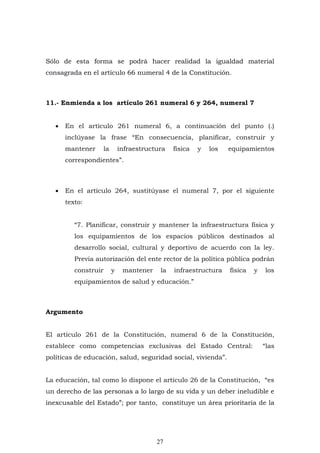 27
Sólo de esta forma se podrá hacer realidad la igualdad material
consagrada en el artículo 66 numeral 4 de la Constitución.
11.- Enmienda a los artículo 261 numeral 6 y 264, numeral 7
 En el artículo 261 numeral 6, a continuación del punto (.)
inclúyase la frase “En consecuencia, planificar, construir y
mantener la infraestructura física y los equipamientos
correspondientes”.
 En el artículo 264, sustitúyase el numeral 7, por el siguiente
texto:
“7. Planificar, construir y mantener la infraestructura física y
los equipamientos de los espacios públicos destinados al
desarrollo social, cultural y deportivo de acuerdo con la ley.
Previa autorización del ente rector de la política pública podrán
construir y mantener la infraestructura física y los
equipamientos de salud y educación.”
Argumento
El artículo 261 de la Constitución, numeral 6 de la Constitución,
establece como competencias exclusivas del Estado Central: “las
políticas de educación, salud, seguridad social, vivienda”.
La educación, tal como lo dispone el artículo 26 de la Constitución, “es
un derecho de las personas a lo largo de su vida y un deber ineludible e
inexcusable del Estado”; por tanto, constituye un área prioritaria de la
 
