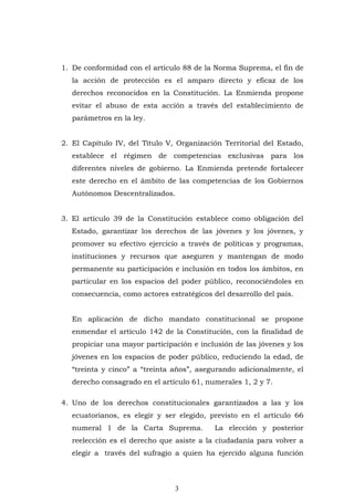 3
1. De conformidad con el artículo 88 de la Norma Suprema, el fin de
la acción de protección es el amparo directo y eficaz de los
derechos reconocidos en la Constitución. La Enmienda propone
evitar el abuso de esta acción a través del establecimiento de
parámetros en la ley.
2. El Capítulo IV, del Título V, Organización Territorial del Estado,
establece el régimen de competencias exclusivas para los
diferentes niveles de gobierno. La Enmienda pretende fortalecer
este derecho en el ámbito de las competencias de los Gobiernos
Autónomos Descentralizados.
3. El artículo 39 de la Constitución establece como obligación del
Estado, garantizar los derechos de las jóvenes y los jóvenes, y
promover su efectivo ejercicio a través de políticas y programas,
instituciones y recursos que aseguren y mantengan de modo
permanente su participación e inclusión en todos los ámbitos, en
particular en los espacios del poder público, reconociéndoles en
consecuencia, como actores estratégicos del desarrollo del país.
En aplicación de dicho mandato constitucional se propone
enmendar el artículo 142 de la Constitución, con la finalidad de
propiciar una mayor participación e inclusión de las jóvenes y los
jóvenes en los espacios de poder público, reduciendo la edad, de
“treinta y cinco” a “treinta años”, asegurando adicionalmente, el
derecho consagrado en el artículo 61, numerales 1, 2 y 7.
4. Uno de los derechos constitucionales garantizados a las y los
ecuatorianos, es elegir y ser elegido, previsto en el artículo 66
numeral 1 de la Carta Suprema. La elección y posterior
reelección es el derecho que asiste a la ciudadanía para volver a
elegir a través del sufragio a quien ha ejercido alguna función
 