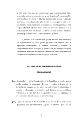 6
al 20, entre los que se encuentran: una comunicación libre,
intercultural, incluyente, diversa y participativa; buscar, recibir,
intercambiar, producir y difundir información veraz, verificada,
oportuna, contextualizada, plural, sin censura previa acerca de
los hechos, acontecimientos y procesos de interés general, y con
responsabilidad ulterior; entre otros, es necesario reconocer a la
comunicación que se realiza a través de los medios públicos,
privados y comunitarios, como un servicio público.
13. El análisis y la socialización que se requiere para constituir
las regiones tiene un plazo que no garantiza que factores como el
equilibrio interregional, la afinidad histórica y cultural, la
complementariedad ecológica y productiva, el manejo integrado
de cuencas, sean efectivamente considerados, razón por la cual se
propone eliminar la limitación temporal existente.
EL PLENO DE LA ASAMBLEA NACIONAL
CONSIDERANDO
Que, el artículo 441 de la Constitución de la República prescribe que se
puede realizar la enmienda de uno o varios artículos de la
Constitución cuando no se altere su estructura fundamental, el
carácter y elementos constitutivos del Estado, no se establezca
restricciones a los derechos y garantías y no se modifique el
procedimiento de reforma de la Constitución;
Que, según el artículo 3 de la Constitución, es un deber del Estado
garantizar sin discriminación alguna el efectivo goce de los
 