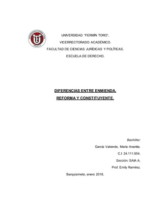 UNIVERSIDAD “FERMÍN TORO”.
VICERRECTORADO ACADÉMICO.
FACULTAD DE CIENCIAS JURÍDICAS Y POLÍTICAS.
ESCUELA DE DERECHO.
DIFERENCIAS ENTRE ENMIENDA,
REFORMA Y CONSTITUYENTE.
Bachiller:
García Valverde, María Anantta.
C.I: 24.111.954.
Sección: SAIA A.
Prof. Emily Ramírez.
Barquisimeto, enero 2018.
 