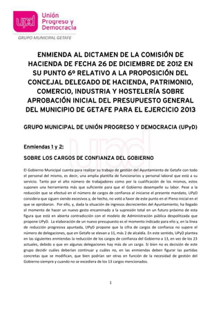 ENMIENDA AL DICTAMEN DE LA COMISIÓN DE
  HACIENDA DE FECHA 26 DE DICIEMBRE DE 2012 EN
   SU PUNTO 6º RELATIVO A LA PROPOSICIÓN DEL
 CONCEJAL DELEGADO DE HACIENDA, PATRIMONIO,
    COMERCIO, INDUSTRIA Y HOSTELERÍA SOBRE
 APROBACIÓN INICIAL DEL PRESUPUESTO GENERAL
 DEL MUNICIPIO DE GETAFE PARA EL EJERCICIO 2013

GRUPO MUNICIPAL DE UNIÓN PROGRESO Y DEMOCRACIA (UPyD)


Enmiendas 1 y 2:

SOBRE LOS CARGOS DE CONFIANZA DEL GOBIERNO

El Gobierno Municipal cuenta para realizar su trabajo de gestión del Ayuntamiento de Getafe con todo
el personal del mismo, es decir, una amplia plantilla de funcionarios y personal laboral que está a su
servicio. Tanto por el alto número de trabajadores como por la cualificación de los mismos, estos
suponen una herramienta más que suficiente para que el Gobierno desempeñe su labor. Pese a la
reducción que se efectuó en el número de cargos de confianza al iniciarse el presente mandato, UPyD
considera que siguen siendo excesivos y, de hecho, no votó a favor de este punto en el Pleno inicial en el
que se aprobaron. Por ello, y, dada la situación de ingresos decrecientes del Ayuntamiento, ha llegado
el momento de hacer un nuevo gesto encaminado a la supresión total en un futuro próximo de esta
figura que está en abierta contradicción con el modelo de Administración pública despolitizada que
propone UPyD. La elaboración de un nuevo presupuesto es el momento indicado para ello y, en la línea
de reducción progresiva apuntada, UPyD propone que la cifra de cargos de confianza no supere el
número de delegaciones, que en Getafe se elevan a 11, más 2 de alcaldía. En este sentido, UPyD plantea
en las siguientes enmiendas la reducción de los cargos de confianza del Gobierno a 13, en vez de los 23
actuales, debido a que en algunas delegaciones hay más de un cargo. Si bien no es decisión de este
grupo decidir cuáles deberían continuar y cuáles no, en las enmiendas deben figurar las partidas
concretas que se modifican, que bien podrían ser otras en función de la necesidad de gestión del
Gobierno siempre y cuando no se excediera de los 13 cargos mencionados.




                                                    1
 