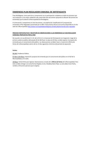 ENMIENDAS PLAN REGULADOR COMUNAL DE ANTOFAGASTA
Creo Antofagasta, como parte de su compromiso con la participación ciudadana en todos los procesos que
nos conduzcan a una mejor calidad de vida, desarrolló este documento apoyando la difusión del proceso de
enmiendas que ha abierto la Municipalidad de Antofagasta.
A continuación, compartimos en este documento, una explicación simplificada de la propuesta de
enmiendas al Plan Regulador presentada por la IMA. El documento oficial se encuentra disponible en el sitio
web de la Municipalidad http://www.municipalidadantofagasta.cl/index.php/enmienda-plan-regulador
PROCESO PARTICIPACTIVO Y RECEPCIÓN DE OBSERVACIONES A LAS ENMIENDAS AL PLAN REGULADOR
COMUNAL PROPUESTAS POR LA IMA
De acuerdo a la Ley (Artículo 2.1.14. de la O.G.U.C.), el proceso de Participación es el siguiente: luego de la
primera audiencia pública (del pasado 06 de Abril) por un plazo de 30 días se debe exponer el proyecto de
enmienda para el conocimiento del público. Las observaciones se deben hacer a través de la Oficina de
Partes de la Municipalidad, dentro de los 15 días siguientes al término del período de exposición.
Fechas:
06 Abril: Audiencia Pública
07 Abril al 06 Mayo: Exposición proyecto de enmienda para el conocimiento del público en el Hall de la
Municipalidad y en la web.
20 Mayo: Fecha límite para ingresar observaciones a través de la Oficina de Partes de la Municipalidad. Para
esto se debe entregar una carta formal dirigida a la Sra. Alcaldesa Karen Rojo. La carta debe incluir fecha,
nombre y firma de la persona que la ingresa.
 