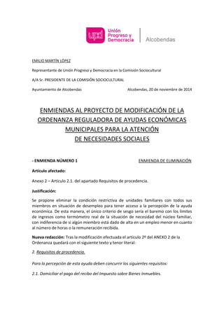 EMILIO MARTÍN LÓPEZ 
Representante de Unión Progreso y Democracia en la Comisión Sociocultural 
A/A Sr. PRESIDENTE DE LA COMISIÓN SOCIOCULTURAL 
Ayuntamiento de Alcobendas Alcobendas, 20 de noviembre de 2014 
ENMIENDAS AL PROYECTO DE MODIFICACIÓN DE LA ORDENANZA REGULADORA DE AYUDAS ECONÓMICAS MUNICIPALES PARA LA ATENCIÓN DE NECESIDADES SOCIALES 
- ENMIENDA NÚMERO 1 ENMIENDA DE ELIMINACIÓN 
Artículo afectado: 
Anexo 2 – Artículo 2.1. del apartado Requisitos de procedencia. 
Justificación: 
Se propone eliminar la condición restrictiva de unidades familiares con todos sus miembros en situación de desempleo para tener acceso a la percepción de la ayuda económica. De esta manera, el único criterio de sesgo sería el baremo con los límites de ingresos como termómetro real de la situación de necesidad del núcleo familiar, con indiferencia de si algún miembro está dado de alta en un empleo menor en cuanto al número de horas o la remuneración recibida. 
Nueva redacción: Tras la modificación efectuada el artículo 2º del ANEXO 2 de la Ordenanza quedará con el siguiente texto y tenor literal: 
2. Requisitos de procedencia. 
Para la percepción de esta ayuda deben concurrir los siguientes requisitos: 
2.1. Domiciliar el pago del recibo del Impuesto sobre Bienes Inmuebles.  