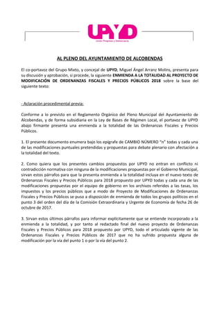 AL PLENO DEL AYUNTAMIENTO DE ALCOBENDAS
El co-portavoz del Grupo Mixto, y concejal de UPYD, Miguel Ángel Arranz Molins, presenta para
su discusión y aprobación, si procede, la siguiente ENMIENDA A LA TOTALIDAD AL PROYECTO DE
MODIFICACIÓN DE ORDENANZAS FISCALES Y PRECIOS PÚBLICOS 2018 sobre la base del
siguiente texto:
- Aclaración procedimental previa:
Conforme a lo previsto en el Reglamento Orgánico del Pleno Municipal del Ayuntamiento de
Alcobendas, y de forma subsidiaria en la Ley de Bases de Régimen Local, el portavoz de UPYD
abajo firmante presenta una enmienda a la totalidad de las Ordenanzas Fiscales y Precios
Públicos.
1. El presente documento enumera bajo los epígrafe de CAMBIO NÚMERO “n” todas y cada una
de las modificaciones puntuales pretendidas y propuestas para debate plenario con afectación a
la totalidad del texto.
2. Como quiera que los presentes cambios propuestos por UPYD no entran en conflicto ni
contradicción normativa con ninguna de la modificaciones propuestas por el Gobierno Municipal,
sirvan estos párrafos para que la presenta enmienda a la totalidad incluya en el nuevo texto de
Ordenanzas Fiscales y Precios Públicos para 2018 propuesto por UPYD todas y cada una de las
modificaciones propuestas por el equipo de gobierno en los archivos referidos a las tasas, los
impuestos y los precios públicos que a modo de Proyecto de Modificaciones de Ordenanzas
Fiscales y Precios Públicos se puso a disposición de enmienda de todos los grupos políticos en el
punto 3 del orden del día de la Comisión Extraordinaria y Urgente de Economía de fecha 26 de
octubre de 2017.
3. Sirvan estos últimos párrafos para informar explícitamente que se entiende incorporado a la
enmienda a la totalidad, y por tanto al redactado final del nuevo proyecto de Ordenanzas
Fiscales y Precios Públicos para 2018 propuesto por UPYD, todo el articulado vigente de las
Ordenanzas Fiscales y Precios Públicos de 2017 que no ha sufrido propuesta alguna de
modificación por la vía del punto 1 o por la vía del punto 2.
 