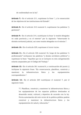 10
de conformidad con la ley”.
Artículo 7.- En el artículo 211, suprímase la frase “, y la consecución
de los objetivos de las instituciones del Estado”.
Artículo 8.- En el artículo 212 numeral 2, suprímanse las palabras “y
gestiones”.
Artículo 9.- En el artículo 214, sustitúyase la frase “y tendrá delegados
en cada provincia y en el exterior” por la siguiente: “observando la
división territorial judicial, así como tendrá delegados en el exterior.”.
Artículo 10.- En el artículo 229, suprímase el tercer inciso.
Artículo 11.- En el artículo 326 numeral 16, luego de las palabras “o
profesionales” inclúyanse las palabras “y demás servidores públicos” y
suprímase la frase: “Aquellos que no se incluyen en esta categorización
estarán amparados por el Código del Trabajo.”
Artículo 12.- En el artículo 261 numeral 6, a continuación del punto (.)
inclúyase la siguiente frase: “En consecuencia, planificar, construir y
mantener la infraestructura física y los equipamientos
correspondientes.”.
Artículo 13.- En el artículo 264 sustitúyase el numeral 7, por el
siguiente texto:
“7. Planificar, construir y mantener la infraestructura física y
los equipamientos de los espacios públicos destinados al
desarrollo social, cultural y deportivo de acuerdo con la ley.
Previa autorización del ente rector de la política pública podrán
construir y mantener la infraestructura física y los
equipamientos de salud y educación.”
 
