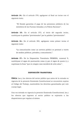 11
Artículo 14.- En el artículo 370, agréguese al final un inciso con el
siguiente texto:
“El Estado garantiza el pago de las pensiones jubilares de los
miembros de las Fuerzas Armadas y la Policía Nacional.”.
Artículo 15.- En el artículo 372, al inicio del segundo inciso,
sustitúyase la palabra “provisionales” por la palabra “previsionales”.
Artículo 16.- En el artículo 384, agréguese como primer inciso el
siguiente texto:
“La comunicación como un servicio público se prestará a través
de medios públicos, privados y comunitarios.”.
Artículo 17.- En la Disposición Transitoria PRIMERA, numeral 9,
sustitúyase el signo de puntuación coma (,) por el signo de punto (.) y
suprímase la frase “que en ningún caso excederá de ocho años.”.
DISPOSICIÓN TRANSITORIA
ÚNICA: Las y los obreros del sector público que antes de la entrada en
vigencia de la presente Enmienda Constitucional se encuentren sujetos
al Código del Trabajo, mantendrán los derechos garantizados por este
cuerpo legal.
Una vez entrada en vigencia la presente Enmienda Constitucional, las y
los obreros que ingresen al sector público se sujetarán a las
disposiciones que regulan al mismo.
 