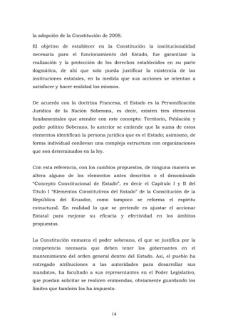 14
la adopción de la Constitución de 2008.
El objetivo de establecer en la Constitución la institucionalidad
necesaria para el funcionamiento del Estado, fue garantizar la
realización y la protección de los derechos establecidos en su parte
dogmática, de ahí que solo pueda justificar la existencia de las
instituciones estatales, en la medida que sus acciones se orientan a
satisfacer y hacer realidad los mismos.
De acuerdo con la doctrina Francesa, el Estado es la Personificación
Jurídica de la Nación Soberana, es decir, existen tres elementos
fundamentales que atender con este concepto: Territorio, Población y
poder político Soberano, lo anterior se entiende que la suma de estos
elementos identifican la persona jurídica que es el Estado; asimismo, de
forma individual conllevan una compleja estructura con organizaciones
que son determinados en la ley.
Con esta referencia, con los cambios propuestos, de ninguna manera se
altera alguno de los elementos antes descritos o el denominado
“Concepto Constitucional de Estado”, es decir el Capítulo I y II del
Título I “Elementos Constitutivos del Estado” de la Constitución de la
República del Ecuador, como tampoco se reforma el espíritu
estructural. En realidad lo que se pretende es ajustar el accionar
Estatal para mejorar su eficacia y efectividad en los ámbitos
propuestos.
La Constitución enmarca el poder soberano, el que se justifica por la
competencia necesaria que deben tener los gobernantes en el
mantenimiento del orden general dentro del Estado. Así, el pueblo ha
entregado atribuciones a las autoridades para desarrollar sus
mandatos, ha facultado a sus representantes en el Poder Legislativo,
que puedan solicitar se realicen enmiendas, obviamente guardando los
límites que también los ha impuesto.
 