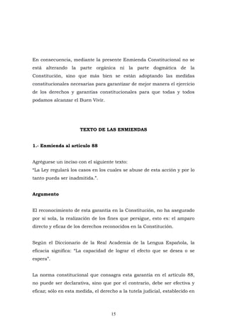 15
En consecuencia, mediante la presente Enmienda Constitucional no se
está alterando la parte orgánica ni la parte dogmática de la
Constitución, sino que más bien se están adoptando las medidas
constitucionales necesarias para garantizar de mejor manera el ejercicio
de los derechos y garantías constitucionales para que todas y todos
podamos alcanzar el Buen Vivir.
TEXTO DE LAS ENMIENDAS
1.- Enmienda al artículo 88
Agréguese un inciso con el siguiente texto:
“La Ley regulará los casos en los cuales se abuse de esta acción y por lo
tanto pueda ser inadmitida.”.
Argumento
El reconocimiento de esta garantía en la Constitución, no ha asegurado
por sí sola, la realización de los fines que persigue, esto es: el amparo
directo y eficaz de los derechos reconocidos en la Constitución.
Según el Diccionario de la Real Academia de la Lengua Española, la
eficacia significa: “La capacidad de lograr el efecto que se desea o se
espera”.
La norma constitucional que consagra esta garantía en el artículo 88,
no puede ser declarativa, sino que por el contrario, debe ser efectiva y
eficaz; sólo en esta medida, el derecho a la tutela judicial, establecido en
 