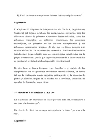 18
b) En el inciso cuarto suprímase la frase “sobre cualquier asunto”.
Argumento
El Capítulo IV, Régimen de Competencias, del Título V, Organización
Territorial del Estado, establece las competencias exclusivas para los
diferentes niveles de gobierno autonómos descentralizados, como los
gobiernos regionales, los gobiernos provinciales, los gobiernos
municipales, los gobiernos de los distritos metropolitanos y los
gobiernos parroquiales urbanos, de ahí que es lógico suponer que
cuando el artículo 104 inciso tercero se refiere a “temas de interès de su
jurisdicción”, tenga relación con las competencias establecidas por la
propia Constitución, por lo que la presente enmienda lo único que hace
es precisar el sentido de dicha disposición constitucional.
De otro lado se busca fortalecer este derecho en el ámbito de las
competencias de los gobiernos autónomos descentralizados, de forma
tal que la ciudadanía pueda participar activamente en la adopción de
planes y políticas, mejora en la calidad de la inversión, definición de
agendas de desarrollo, entre otros.
3.- Enmienda a los artículos 114 y 144
En el artículo 114 suprímase la frase “por una sola vez, consecutiva o
no, para el mismo cargo.”.
En el artículo 144 inciso segundo suprímase la frase “por una sola
vez”.
Argumento
 
