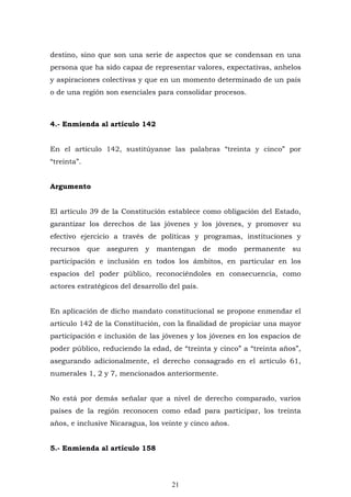 21
destino, sino que son una serie de aspectos que se condensan en una
persona que ha sido capaz de representar valores, expectativas, anhelos
y aspiraciones colectivas y que en un momento determinado de un país
o de una región son esenciales para consolidar procesos.
4.- Enmienda al artículo 142
En el artículo 142, sustitúyanse las palabras “treinta y cinco” por
“treinta”.
Argumento
El artículo 39 de la Constitución establece como obligación del Estado,
garantizar los derechos de las jóvenes y los jóvenes, y promover su
efectivo ejercicio a través de políticas y programas, instituciones y
recursos que aseguren y mantengan de modo permanente su
participación e inclusión en todos los ámbitos, en particular en los
espacios del poder público, reconociéndoles en consecuencia, como
actores estratégicos del desarrollo del país.
En aplicación de dicho mandato constitucional se propone enmendar el
artículo 142 de la Constitución, con la finalidad de propiciar una mayor
participación e inclusión de las jóvenes y los jóvenes en los espacios de
poder público, reduciendo la edad, de “treinta y cinco” a “treinta años”,
asegurando adicionalmente, el derecho consagrado en el artículo 61,
numerales 1, 2 y 7, mencionados anteriormente.
No está por demás señalar que a nivel de derecho comparado, varios
países de la región reconocen como edad para participar, los treinta
años, e inclusive Nicaragua, los veinte y cinco años.
5.- Enmienda al artículo 158
 