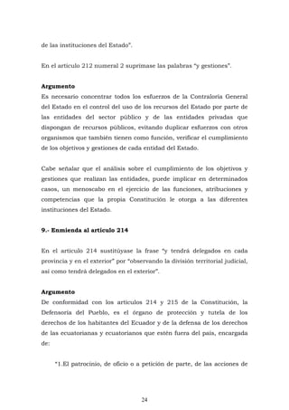 24
de las instituciones del Estado”.
En el artículo 212 numeral 2 suprímase las palabras “y gestiones”.
Argumento
Es necesario concentrar todos los esfuerzos de la Contraloría General
del Estado en el control del uso de los recursos del Estado por parte de
las entidades del sector público y de las entidades privadas que
dispongan de recursos públicos, evitando duplicar esfuerzos con otros
organismos que también tienen como función, verificar el cumplimiento
de los objetivos y gestiones de cada entidad del Estado.
Cabe señalar que el análisis sobre el cumplimiento de los objetivos y
gestiones que realizan las entidades, puede implicar en determinados
casos, un menoscabo en el ejercicio de las funciones, atribuciones y
competencias que la propia Constitución le otorga a las diferentes
instituciones del Estado.
9.- Enmienda al artículo 214
En el artículo 214 sustitúyase la frase “y tendrá delegados en cada
provincia y en el exterior” por “observando la división territorial judicial,
así como tendrá delegados en el exterior”.
Argumento
De conformidad con los artículos 214 y 215 de la Constitución, la
Defensoría del Pueblo, es el órgano de protección y tutela de los
derechos de los habitantes del Ecuador y de la defensa de los derechos
de las ecuatorianas y ecuatorianos que estén fuera del país, encargada
de:
“1.El patrocinio, de oficio o a petición de parte, de las acciones de
 