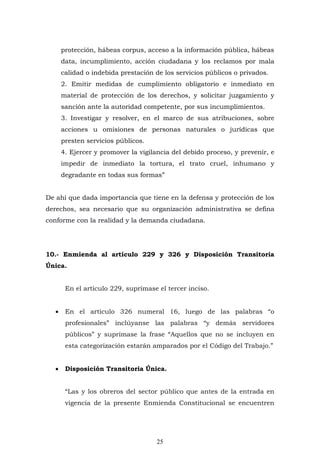 25
protección, hábeas corpus, acceso a la información pública, hábeas
data, incumplimiento, acción ciudadana y los reclamos por mala
calidad o indebida prestación de los servicios públicos o privados.
2. Emitir medidas de cumplimiento obligatorio e inmediato en
material de protección de los derechos, y solicitar juzgamiento y
sanción ante la autoridad competente, por sus incumplimientos.
3. Investigar y resolver, en el marco de sus atribuciones, sobre
acciones u omisiones de personas naturales o jurídicas que
presten servicios públicos.
4. Ejercer y promover la vigilancia del debido proceso, y prevenir, e
impedir de inmediato la tortura, el trato cruel, inhumano y
degradante en todas sus formas”
De ahí que dada importancia que tiene en la defensa y protección de los
derechos, sea necesario que su organización administrativa se defina
conforme con la realidad y la demanda ciudadana.
10.- Enmienda al artículo 229 y 326 y Disposición Transitoria
Única.
En el artículo 229, suprímase el tercer inciso.
 En el artículo 326 numeral 16, luego de las palabras “o
profesionales” inclúyanse las palabras “y demás servidores
públicos” y suprímase la frase “Aquellos que no se incluyen en
esta categorización estarán amparados por el Código del Trabajo.”
 Disposición Transitoria Única.
“Las y los obreros del sector público que antes de la entrada en
vigencia de la presente Enmienda Constitucional se encuentren
 