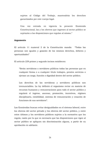 26
sujetos al Código del Trabajo, mantendrán los derechos
garantizados por este cuerpo legal.
Una vez entrada en vigencia la presente Enmienda
Constitucional, las y los obreros que ingresen al sector público se
sujetarán a las disposiciones que regulan al mismo.”
Argumento
El artículo 11 numeral 2 de la Constitución manda: “Todas las
personas son iguales y gozarán de los mismos derechos, deberes y
oportunidades”
El artículo 229 primer y segundo incisos establecen:
“Serán servidoras o servidores públicos todas las personas que en
cualquier forma o a cualquier titulo trabajen, presten servicios o
ejerzan un cargo, función o dignidad dentro del sector público.
Los derechos de las servidoras y servidores públicos son
irrenunciables. La ley definirá el organismo rector en materia de
recursos humanos y remuneraciones para todo el sector público y
regulará el ingreso, ascenso, promoción, incentivos, régimen
disciplinario, estabilidad, sistema de remuneración y cesación de
funciones de sus servidores”.
Las Enmiendas buscan evitar desigualdades en el sistema laboral, entre
los obreros del sector privado y los obreros del sector público, y entre
estos últimos y los servidores públicos sujetos a la normativa que los
regula; razón por la que es necesario que las disposiciones que rigen al
sector público se apliquen sin discriminación alguna, a partir de su
aprobación en adelante.
 