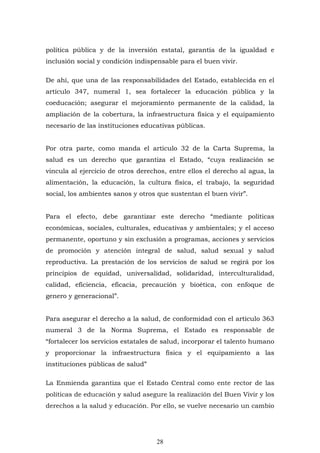 28
política pública y de la inversión estatal, garantía de la igualdad e
inclusión social y condición indispensable para el buen vivir.
De ahí, que una de las responsabilidades del Estado, establecida en el
artículo 347, numeral 1, sea fortalecer la educación pública y la
coeducación; asegurar el mejoramiento permanente de la calidad, la
ampliación de la cobertura, la infraestructura física y el equipamiento
necesario de las instituciones educativas públicas.
Por otra parte, como manda el artículo 32 de la Carta Suprema, la
salud es un derecho que garantiza el Estado, “cuya realización se
vincula al ejercicio de otros derechos, entre ellos el derecho al agua, la
alimentación, la educación, la cultura física, el trabajo, la seguridad
social, los ambientes sanos y otros que sustentan el buen vivir”.
Para el efecto, debe garantizar este derecho “mediante políticas
económicas, sociales, culturales, educativas y ambientales; y el acceso
permanente, oportuno y sin exclusión a programas, acciones y servicios
de promoción y atención integral de salud, salud sexual y salud
reproductiva. La prestación de los servicios de salud se regirá por los
principios de equidad, universalidad, solidaridad, interculturalidad,
calidad, eficiencia, eficacia, precaución y bioética, con enfoque de
genero y generacional”.
Para asegurar el derecho a la salud, de conformidad con el artículo 363
numeral 3 de la Norma Suprema, el Estado es responsable de
“fortalecer los servicios estatales de salud, incorporar el talento humano
y proporcionar la infraestructura física y el equipamiento a las
instituciones públicas de salud”
La Enmienda garantiza que el Estado Central como ente rector de las
políticas de educación y salud asegure la realización del Buen Vivir y los
derechos a la salud y educación. Por ello, se vuelve necesario un cambio
 
