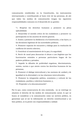 30
comunicación establecidos en la Constitución, los instrumentos
internacionales y contribuyendo al buen vivir de las personas, de ahí
que todos los medios de comunicación tengan las siguientes
responsabilidades comunes en el desarrollo de su gestión:
“1. Respetar los derechos humanos y promover su plena
aplicabilidad;
2. Desarrollar el sentido crítico de los ciudadanos y promover su
participación en los asuntos de interés general;
3. Acatar y promover la obediencia a la Constitución, a las leyes y a
las decisiones legítimas de las autoridades públicas;
4. Promover espacios de encuentro y diálogo para la resolución de
conflictos de interés colectivo;
5. Contribuir al mantenimiento de la paz y la seguridad;
6. Servir de canal para denunciar el abuso o uso ilegítimo que los
funcionarios estatales o personas particulares hagan de los
poderes públicos y privados;
7. Impedir la difusión de publicidad engañosa, discriminatoria,
sexista, racista o que atente contra los derechos humanos de las
personas;
8. Promover el diálogo intercultural y las nociones de unidad y de
igualdad en la diversidad y en las relaciones interculturales;
9. Promover la integración política, económica y cultural de los
ciudadanos, pueblos y colectivos humanos; y,
10. Propender a la educomunicación”.
Por lo que, como consecuencia de esta enmienda, no se restringe en
absoluto el derecho de los medios de comunicación social, lo que se
busca al considerar a la comunicación como un servicio público, es
garantizar que al ser la información un derecho constitucional y un
bien público, se la preste con responsabilidad y calidad.
 