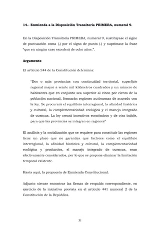31
14.- Enmienda a la Disposición Transitoria PRIMERA, numeral 9.
En la Disposición Transitoria PRIMERA, numeral 9, sustitúyase el signo
de puntuación coma (,) por el signo de punto (.) y suprímase la frase
“que en ningún caso excederá de ocho años.”.
Argumento
El artículo 244 de la Constitución determina:
“Dos o más provincias con continuidad territorial, superficie
regional mayor a veinte mil kilómetros cuadrados y un número de
habitantes que en conjunto sea superior al cinco por ciento de la
población nacional, formarán regiones autónomas de acuerdo con
la ley. Se procurará el equilibrio interregional, la afinidad histórica
y cultural, la complementariedad ecológica y el manejo integrado
de cuencas. La ley creará incentivos económicos y de otra índole,
para que las provincias se integren en regiones”
El análisis y la socialización que se requiere para constituir las regiones
tiene un plazo que no garantiza que factores como el equilibrio
interregional, la afinidad histórica y cultural, la complementariedad
ecológica y productiva, el manejo integrado de cuencas, sean
efectivamente considerados, por lo que se propone eliminar la limitación
temporal existente.
Hasta aquí, la propuesta de Enmienda Constitucional.
Adjunto sírvase encontrar las firmas de respaldo correspondiente, en
ejercicio de la iniciativa prevista en el artículo 441 numeral 2 de la
Constitución de la República.
 