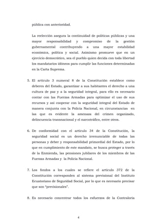 4
pública con anterioridad.
La reelección asegura la continuidad de políticas públicas y una
mayor responsabilidad y compromiso de la gestión
gubernamental contribuyendo a una mayor estabilidad
económica, política y social. Asimismo promueve que en un
ejercicio democrático, sea el pueblo quien decida con toda libertad
los mandatarios idóneos para cumplir las funciones determinadas
en la Carta Suprema.
5. El artículo 3 numeral 8 de la Constitución establece como
deberes del Estado, garantizar a sus habitantes el derecho a una
cultura de paz y a la seguridad integral, para ello es necesario
contar con las Fuerzas Armadas para optimizar el uso de sus
recursos y así cooperar con la seguridad integral del Estado de
manera conjunta con la Policía Nacional, en circunstancias en
las que es evidente la amenaza del crimen organizado,
delincuencia transnacional y el narcotráfico, entre otros.
6. De conformidad con el artículo 34 de la Constitución, la
seguridad social es un derecho irrenunciable de todas las
personas y deber y responsabilidad primordial del Estado, por lo
que en cumplimiento de este mandato, se busca proteger a través
de la Enmienda, las pensiones jubilares de los miembros de las
Fuerzas Armadas y la Policía Nacional.
7. Los fondos a los cuales se refiere el artículo 372 de la
Constitución corresponden al sistema previsional del Instituto
Ecuatoriano de Seguridad Social, por lo que es necesario precisar
que son “previsionales”.
8. Es necesario concentrar todos los esfuerzos de la Contraloría
 