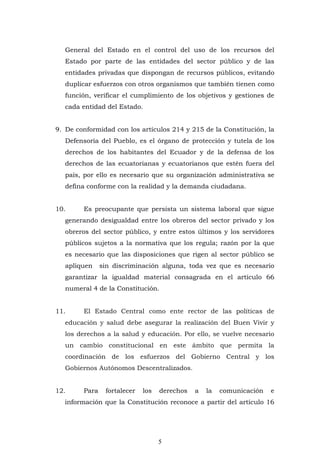 5
General del Estado en el control del uso de los recursos del
Estado por parte de las entidades del sector público y de las
entidades privadas que dispongan de recursos públicos, evitando
duplicar esfuerzos con otros organismos que también tienen como
función, verificar el cumplimiento de los objetivos y gestiones de
cada entidad del Estado.
9. De conformidad con los artículos 214 y 215 de la Constitución, la
Defensoría del Pueblo, es el órgano de protección y tutela de los
derechos de los habitantes del Ecuador y de la defensa de los
derechos de las ecuatorianas y ecuatorianos que estén fuera del
país, por ello es necesario que su organización administrativa se
defina conforme con la realidad y la demanda ciudadana.
10. Es preocupante que persista un sistema laboral que sigue
generando desigualdad entre los obreros del sector privado y los
obreros del sector público, y entre estos últimos y los servidores
públicos sujetos a la normativa que los regula; razón por la que
es necesario que las disposiciones que rigen al sector público se
apliquen sin discriminación alguna, toda vez que es necesario
garantizar la igualdad material consagrada en el artículo 66
numeral 4 de la Constitución.
11. El Estado Central como ente rector de las políticas de
educación y salud debe asegurar la realización del Buen Vivir y
los derechos a la salud y educación. Por ello, se vuelve necesario
un cambio constitucional en este ámbito que permita la
coordinación de los esfuerzos del Gobierno Central y los
Gobiernos Autónomos Descentralizados.
12. Para fortalecer los derechos a la comunicación e
información que la Constitución reconoce a partir del artículo 16
 