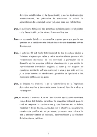 7
derechos establecidos en la Constitución y en los instrumentos
internacionales, en particular la educación, la salud, la
alimentación, la seguridad social y el agua para sus habitantes;
Que, es necesario fortalecer las garantías jurisdiccionales establecidas
en la Constitución, evitando su desnaturalización;
Que, es necesario fortalecer la consulta popular para que pueda ser
ejercida en el ámbito de las competencias de los diferentes niveles
de gobierno;
Que, el artículo 25 del Pacto Internacional de los Derechos Civiles y
Políticos dispone que todas y todos los ciudadanos gozarán, sin
restricciones indebidas, de los derechos a participar en la
dirección de los asuntos políticos, directamente o por medio de
representantes libremente elegidos; a votar y ser elegidos en
elecciones mediante sufragio universal e igual y por voto secreto;
y, a tener acceso en condiciones generales de igualdad a las
funciones públicas de su país;
Que, el artículo 61 numeral 1 de la Constitución de la República
determina que las y los ecuatorianos tienen el derecho a elegir y
ser elegidos;
Que, el artículo 3 numeral 8 de la Constitución del Ecuador establece
como deber del Estado, garantizar la seguridad integral, para lo
cual se requiere la colaboración y coordinación de la Policía
Nacional y de las Fuerzas Armadas con el objetivo de asegurar la
convivencia pacífica de las personas, promover una cultura de
paz y prevenir formas de violencia, discriminación y la comisión
de infracciones y delitos;
 