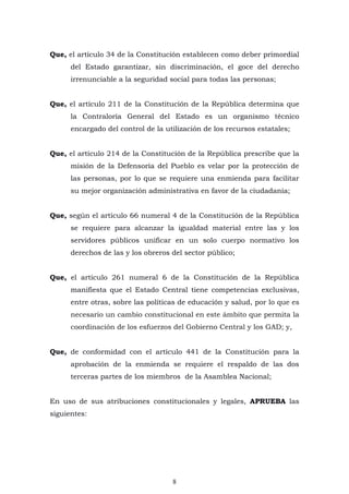 8
Que, el artículo 34 de la Constitución establecen como deber primordial
del Estado garantizar, sin discriminación, el goce del derecho
irrenunciable a la seguridad social para todas las personas;
Que, el artículo 211 de la Constitución de la República determina que
la Contraloría General del Estado es un organismo técnico
encargado del control de la utilización de los recursos estatales;
Que, el artículo 214 de la Constitución de la República prescribe que la
misión de la Defensoría del Pueblo es velar por la protección de
las personas, por lo que se requiere una enmienda para facilitar
su mejor organización administrativa en favor de la ciudadanía;
Que, según el artículo 66 numeral 4 de la Constitución de la República
se requiere para alcanzar la igualdad material entre las y los
servidores públicos unificar en un solo cuerpo normativo los
derechos de las y los obreros del sector público;
Que, el artículo 261 numeral 6 de la Constitución de la República
manifiesta que el Estado Central tiene competencias exclusivas,
entre otras, sobre las políticas de educación y salud, por lo que es
necesario un cambio constitucional en este ámbito que permita la
coordinación de los esfuerzos del Gobierno Central y los GAD; y,
Que, de conformidad con el artículo 441 de la Constitución para la
aprobación de la enmienda se requiere el respaldo de las dos
terceras partes de los miembros de la Asamblea Nacional;
En uso de sus atribuciones constitucionales y legales, APRUEBA las
siguientes:
 