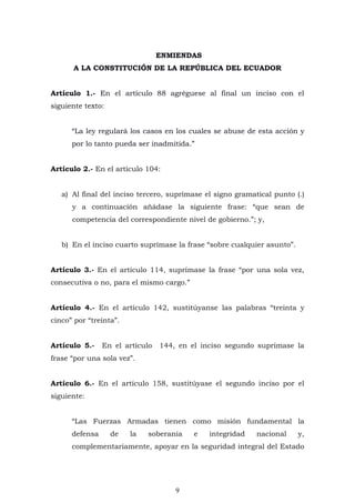 9
ENMIENDAS
A LA CONSTITUCIÓN DE LA REPÚBLICA DEL ECUADOR
Artículo 1.- En el artículo 88 agréguese al final un inciso con el
siguiente texto:
“La ley regulará los casos en los cuales se abuse de esta acción y
por lo tanto pueda ser inadmitida.”
Artículo 2.- En el artículo 104:
a) Al final del inciso tercero, suprímase el signo gramatical punto (.)
y a continuación añádase la siguiente frase: “que sean de
competencia del correspondiente nivel de gobierno.”; y,
b) En el inciso cuarto suprímase la frase “sobre cualquier asunto”.
Artículo 3.- En el artículo 114, suprímase la frase “por una sola vez,
consecutiva o no, para el mismo cargo.”
Artículo 4.- En el artículo 142, sustitúyanse las palabras “treinta y
cinco” por “treinta”.
Artículo 5.- En el artículo 144, en el inciso segundo suprímase la
frase “por una sola vez”.
Artículo 6.- En el artículo 158, sustitúyase el segundo inciso por el
siguiente:
“Las Fuerzas Armadas tienen como misión fundamental la
defensa de la soberanía e integridad nacional y,
complementariamente, apoyar en la seguridad integral del Estado
 