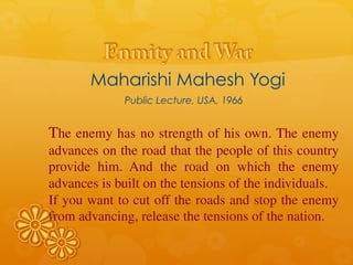 Maharishi Mahesh Yogi
Public Lecture, USA, 1966
The enemy has no strength of his own. The enemy
advances on the road that the people of this country
provide him. And the road on which the enemy
advances is built on the tensions of the individuals.
If you want to cut off the roads and stop the enemy
from advancing, release the tensions of the nation.
