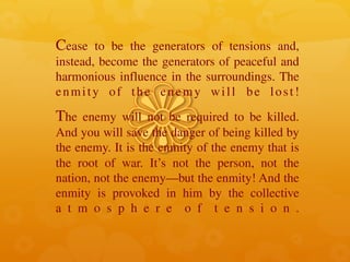 Cease to be the generators of tensions and,
instead, become the generators of peaceful and
harmonious influence in the surroundings. The
enmity of the enemy will be lost!
The enemy will not be required to be killed.
And you will save the danger of being killed by
the enemy. It is the enmity of the enemy that is
the root of war. It’s not the person, not the
nation, not the enemy—but the enmity! And the
enmity is provoked in him by the collective
a t m o s p h e r e o f t e n s i o n .
