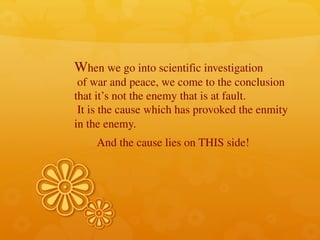 When we go into scientific investigation
of war and peace, we come to the conclusion
that it’s not the enemy that is at fault.
It is the cause which has provoked the enmity
in the enemy.
And the cause lies on THIS side!