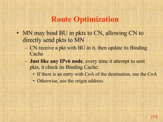 Route Optimization MN may bind BU in pkts to CN, allowing CN to directly send pkts to MN CN receive a pkt with BU in it, then update its Binding Cache Just like any IPv6 node , every time it attempt to sent pkts, it check its Binding Cache: If there is an entry with CoA of the destination, use the CoA Otherwise, use the origin address [ ] 