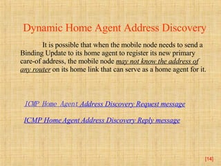 [ ] Dynamic Home Agent Address Discovery   It is possible that when the mobile node needs to send a Binding Update to its home agent to register its new primary care-of address, the mobile node  may not know the address of any router  on its home link that can serve as a home agent for it.  ICMP Home Agent  Address Discovery Request message ICMP Home Agent Address Discovery Reply message 