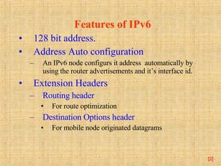 Features of IPv6 128 bit address. Address Auto   configuration An IPv6 node configurs it address  automatically by using the router advertisements and it’s interface id. Extension Headers Routing header   For route optimization Destination Options header For mobile node originated datagrams [ ] 