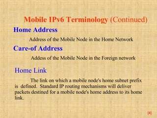 Mobile IPv6 Terminology  (Continued) Home Address    Address of the Mobile Node in the Home Network Care-of Address   Addess of the Mobile Node in the Foreign network [ ] Home Link The link on which a mobile node's home subnet prefix is  defined.  Standard IP routing mechanisms will deliver packets destined for a mobile node's home address to its home link. 