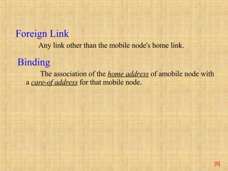 [ ] Foreign Link  Any link other than the mobile node's home link.  Binding   The association of the  home address  of amobile node with a  care-of address  for that mobile node.  