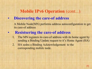 Mobile IPv6 Operation   (cont...) Discovering the care-of address A  Mobile Node( MN )  performs address autoconfiguration to get its care-of address Resists ering the care-of address The MN registers its care-of address with its home agent  by sending a Binding Update request to it’s Home Agent (HA)   HA sedns a Binding Acknowledgement  to the corresponding mobile node. [ ] 