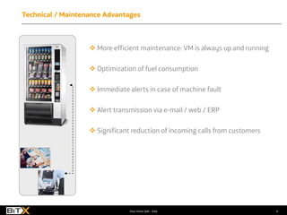 4Your Voice SpA - Italy
 More efficient maintenance: VM is always up and running
 Optimization of fuel consumption
 Immediate alerts in case of machine fault
 Alert transmission via e-mail / web / ERP
 Significant reduction of incoming calls from customers
Technical / Maintenance Advantages
 